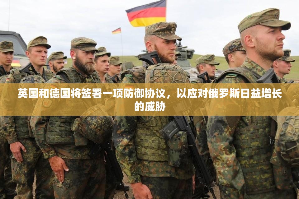 英国和德国将签署一项防御协议，以应对俄罗斯日益增长的威胁
